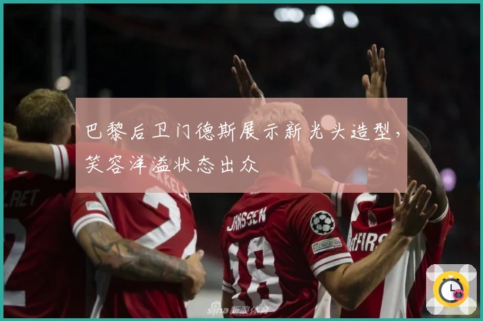 巴黎后卫门德斯展示新光头造型，笑容洋溢状态出众