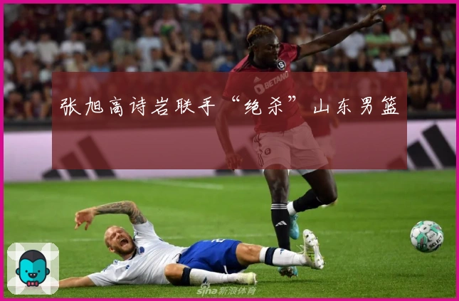 张旭高诗岩联手“绝杀”山东男篮