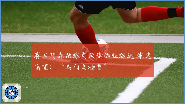 赛后阿森纳球员致谢远征球迷 球迷高唱：“我们是榜首”