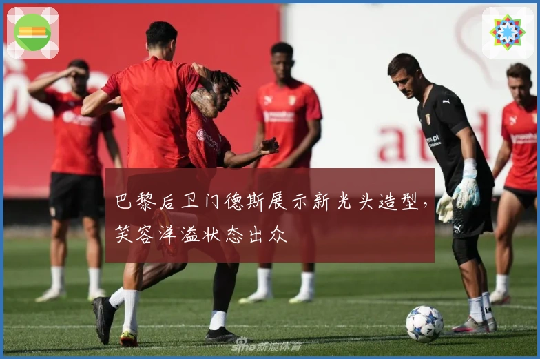 巴黎后卫门德斯展示新光头造型，笑容洋溢状态出众