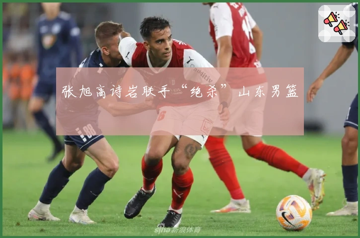 张旭高诗岩联手“绝杀”山东男篮