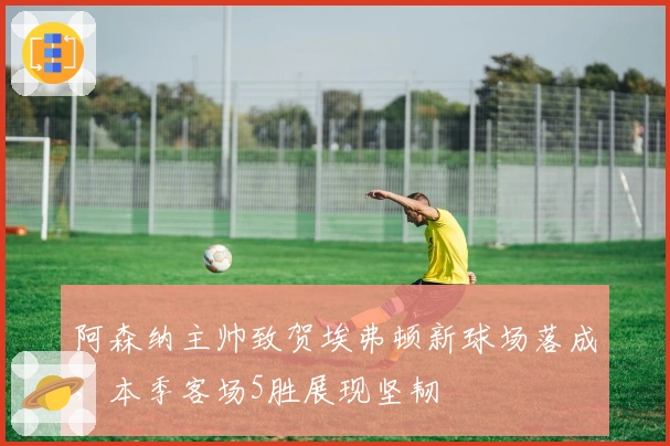 阿森纳主帅致贺埃弗顿新球场落成，本季客场5胜展现坚韧