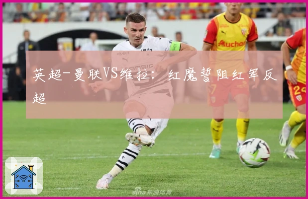 英超-曼联VS维拉：红魔誓阻红军反超