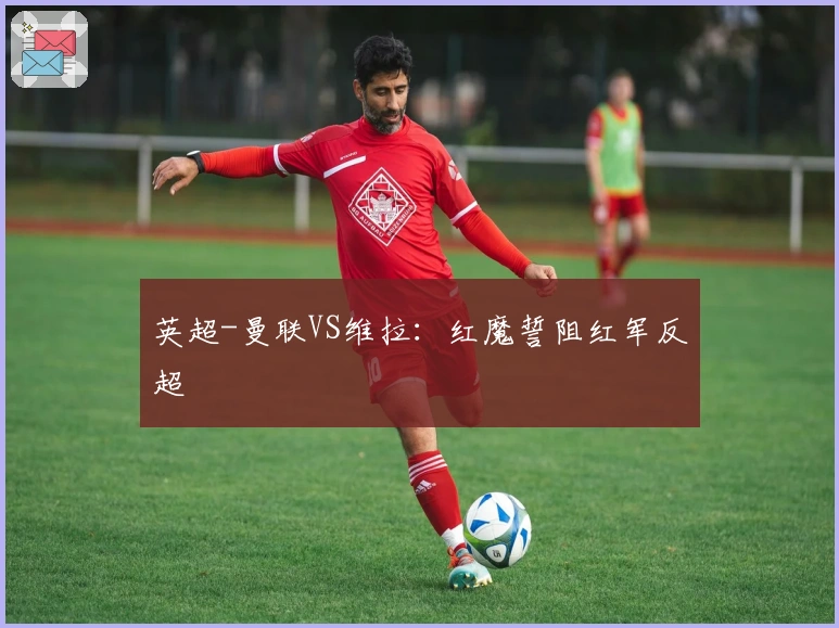 英超-曼联VS维拉：红魔誓阻红军反超