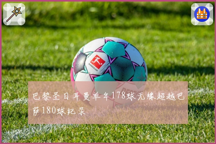 巴黎圣日耳曼单年178球无缘超越巴萨180球纪录