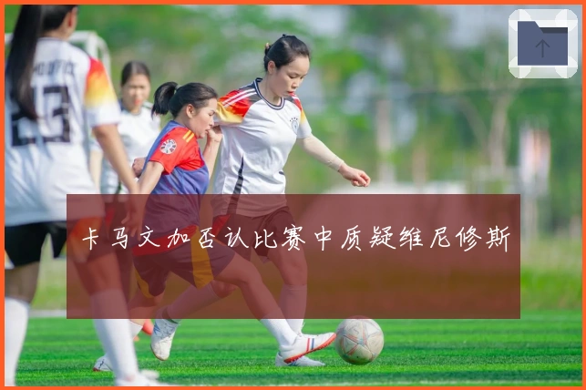 卡马文加否认比赛中质疑维尼修斯